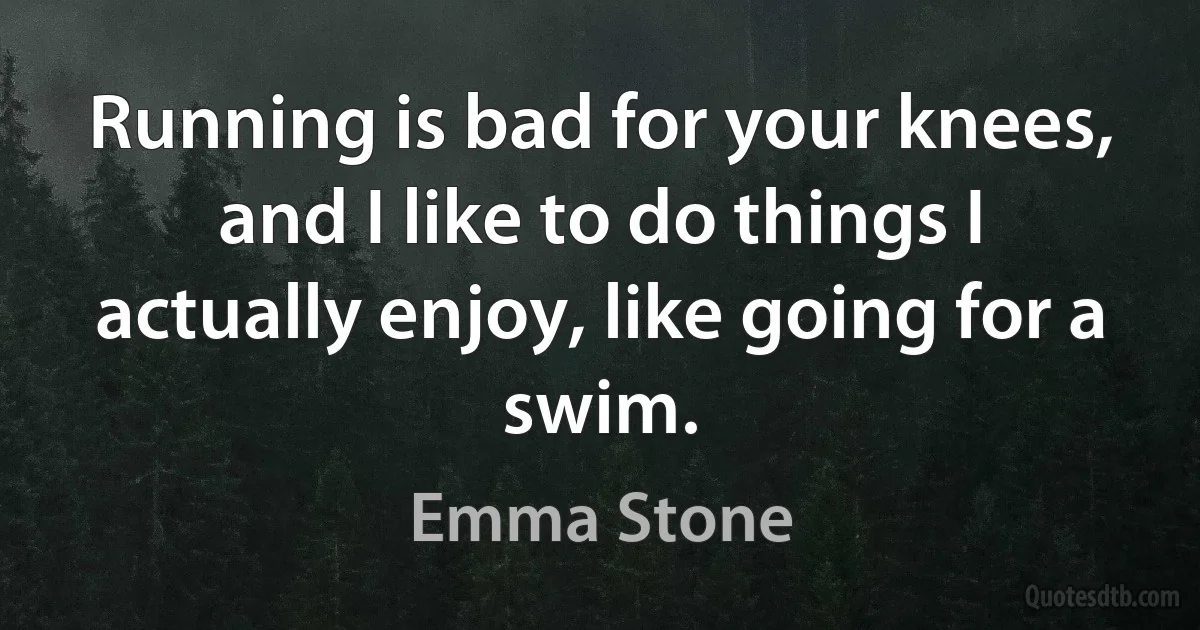 Running is bad for your knees, and I like to do things I actually enjoy, like going for a swim. (Emma Stone)