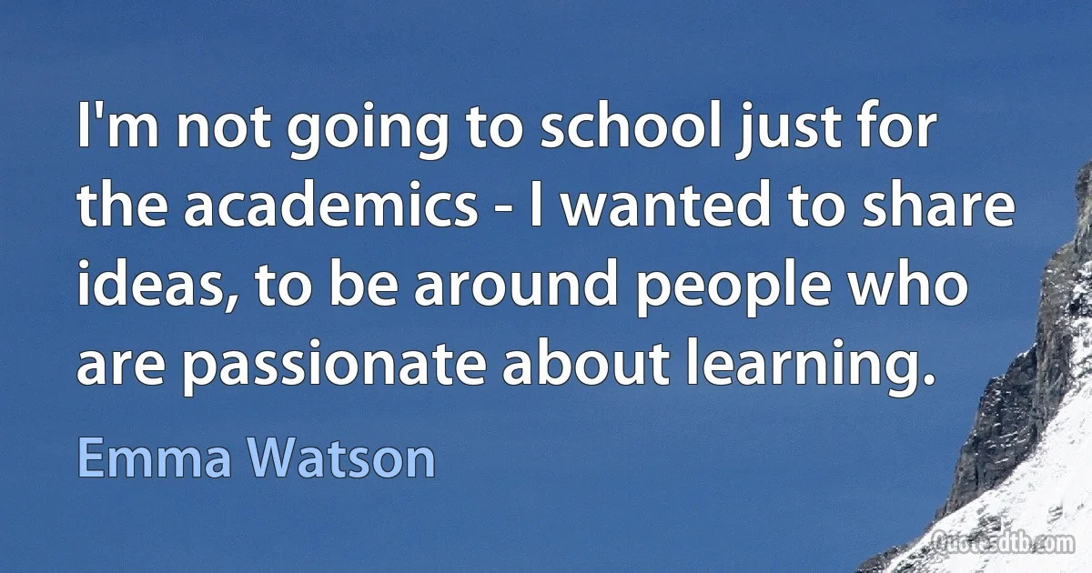 I'm not going to school just for the academics - I wanted to share ideas, to be around people who are passionate about learning. (Emma Watson)