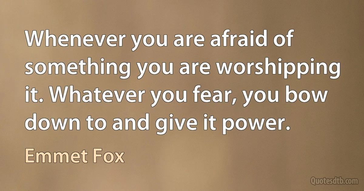 Whenever you are afraid of something you are worshipping it. Whatever you fear, you bow down to and give it power. (Emmet Fox)