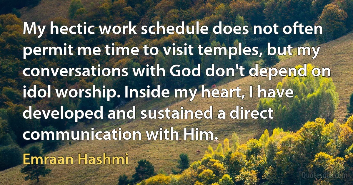 My hectic work schedule does not often permit me time to visit temples, but my conversations with God don't depend on idol worship. Inside my heart, I have developed and sustained a direct communication with Him. (Emraan Hashmi)