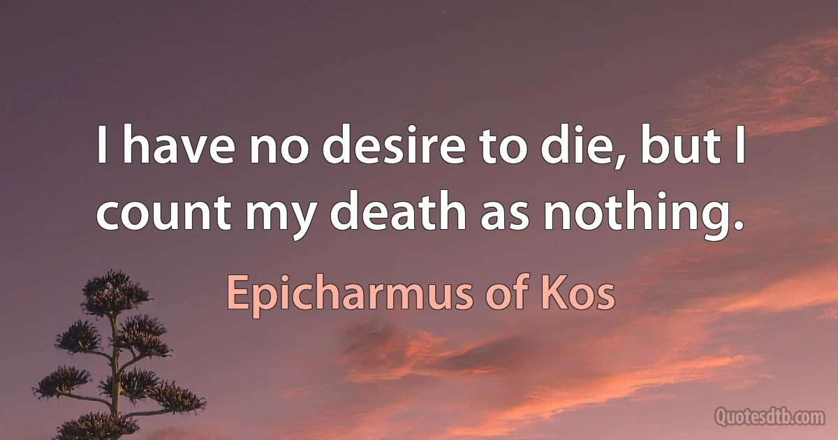 I have no desire to die, but I count my death as nothing. (Epicharmus of Kos)