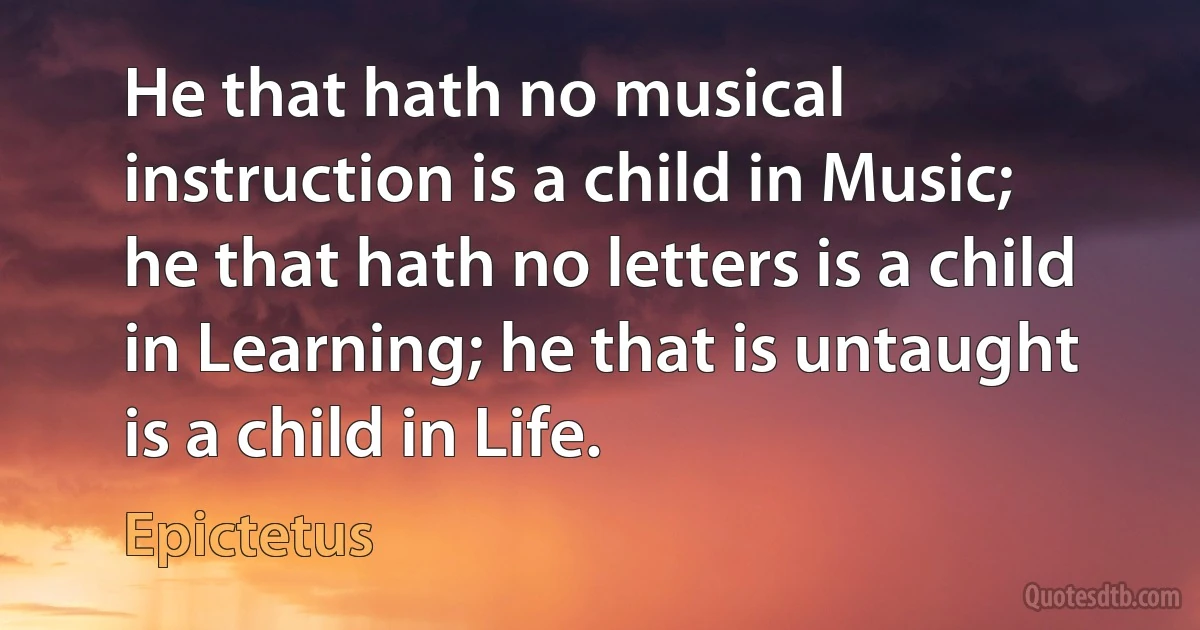 He that hath no musical instruction is a child in Music; he that hath no letters is a child in Learning; he that is untaught is a child in Life. (Epictetus)