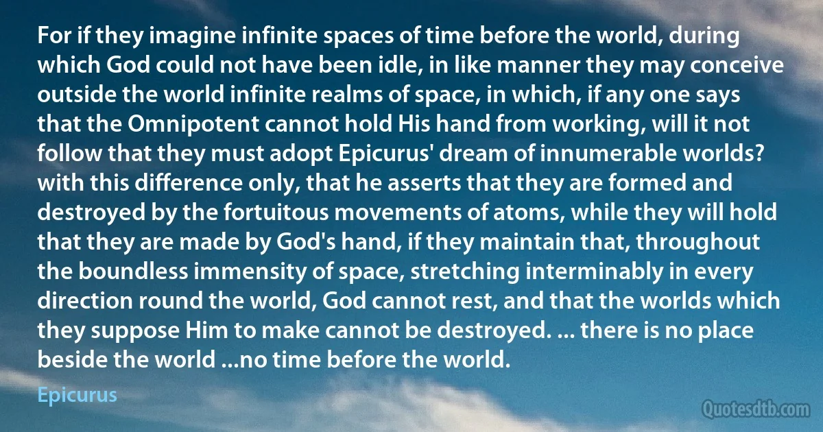 For if they imagine infinite spaces of time before the world, during which God could not have been idle, in like manner they may conceive outside the world infinite realms of space, in which, if any one says that the Omnipotent cannot hold His hand from working, will it not follow that they must adopt Epicurus' dream of innumerable worlds? with this difference only, that he asserts that they are formed and destroyed by the fortuitous movements of atoms, while they will hold that they are made by God's hand, if they maintain that, throughout the boundless immensity of space, stretching interminably in every direction round the world, God cannot rest, and that the worlds which they suppose Him to make cannot be destroyed. ... there is no place beside the world ...no time before the world. (Epicurus)