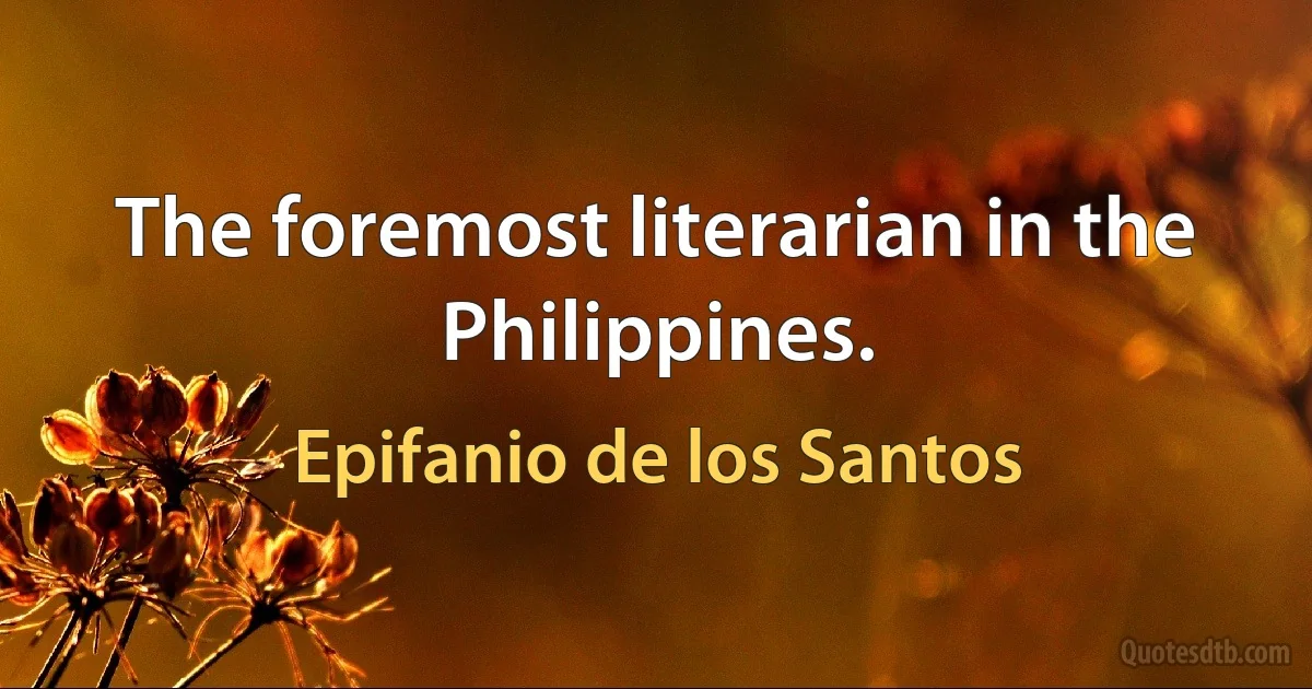 The foremost literarian in the Philippines. (Epifanio de los Santos)