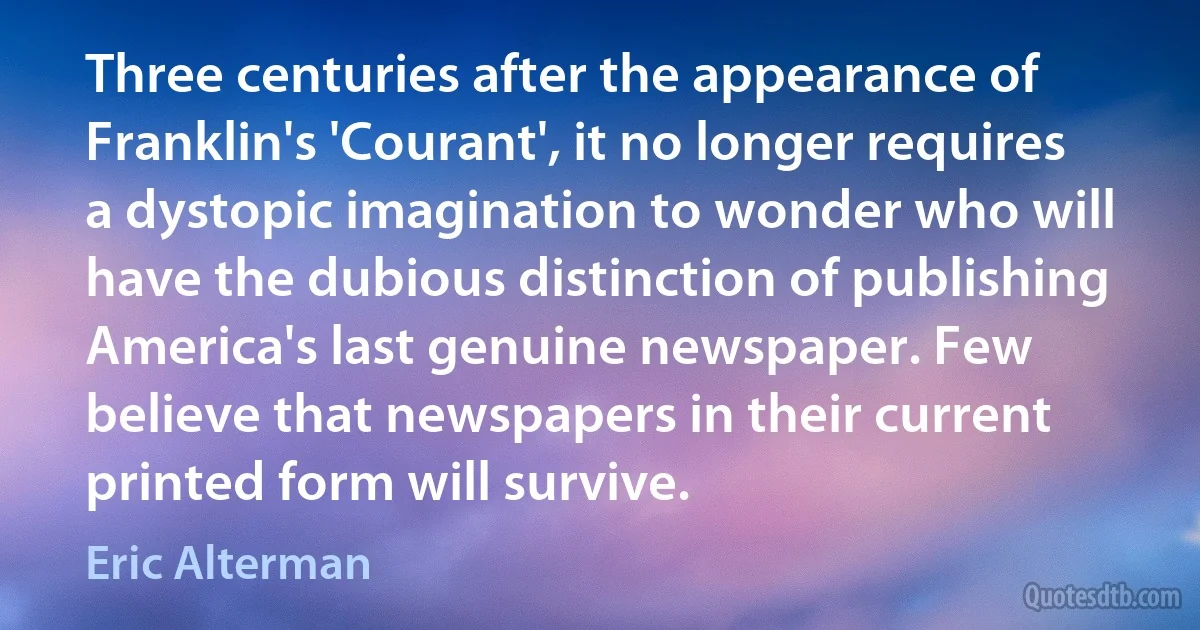 Three centuries after the appearance of Franklin's 'Courant', it no longer requires a dystopic imagination to wonder who will have the dubious distinction of publishing America's last genuine newspaper. Few believe that newspapers in their current printed form will survive. (Eric Alterman)