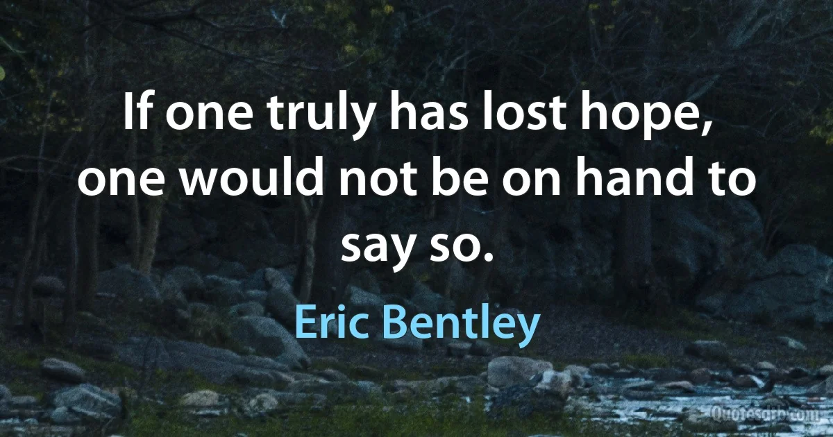 If one truly has lost hope, one would not be on hand to say so. (Eric Bentley)