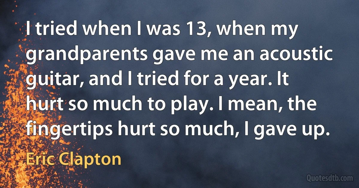 I tried when I was 13, when my grandparents gave me an acoustic guitar, and I tried for a year. It hurt so much to play. I mean, the fingertips hurt so much, I gave up. (Eric Clapton)