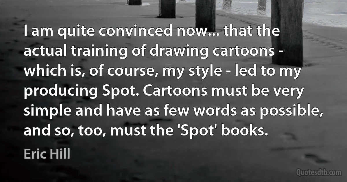 I am quite convinced now... that the actual training of drawing cartoons - which is, of course, my style - led to my producing Spot. Cartoons must be very simple and have as few words as possible, and so, too, must the 'Spot' books. (Eric Hill)