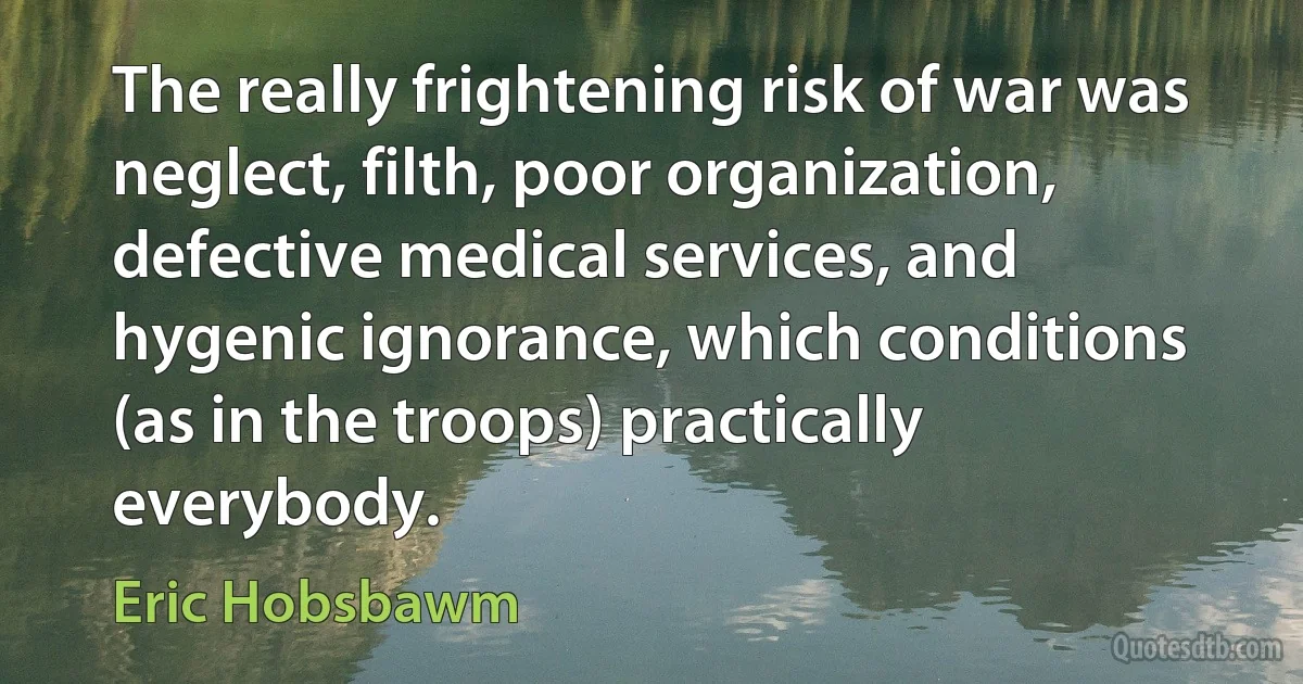 The really frightening risk of war was neglect, filth, poor organization, defective medical services, and hygenic ignorance, which conditions (as in the troops) practically everybody. (Eric Hobsbawm)