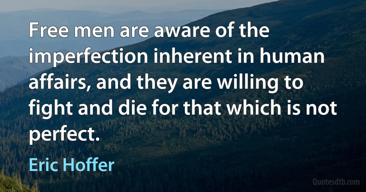 Free men are aware of the imperfection inherent in human affairs, and they are willing to fight and die for that which is not perfect. (Eric Hoffer)