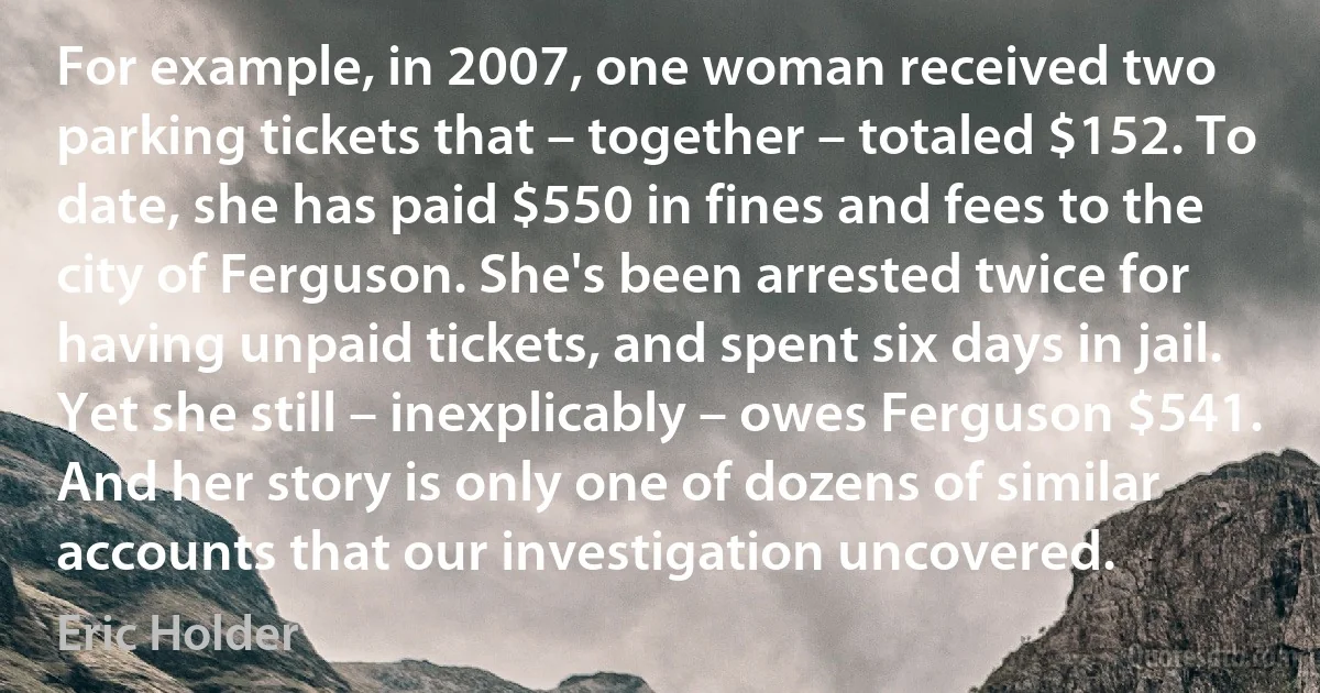 For example, in 2007, one woman received two parking tickets that – together – totaled $152. To date, she has paid $550 in fines and fees to the city of Ferguson. She's been arrested twice for having unpaid tickets, and spent six days in jail. Yet she still – inexplicably – owes Ferguson $541. And her story is only one of dozens of similar accounts that our investigation uncovered. (Eric Holder)