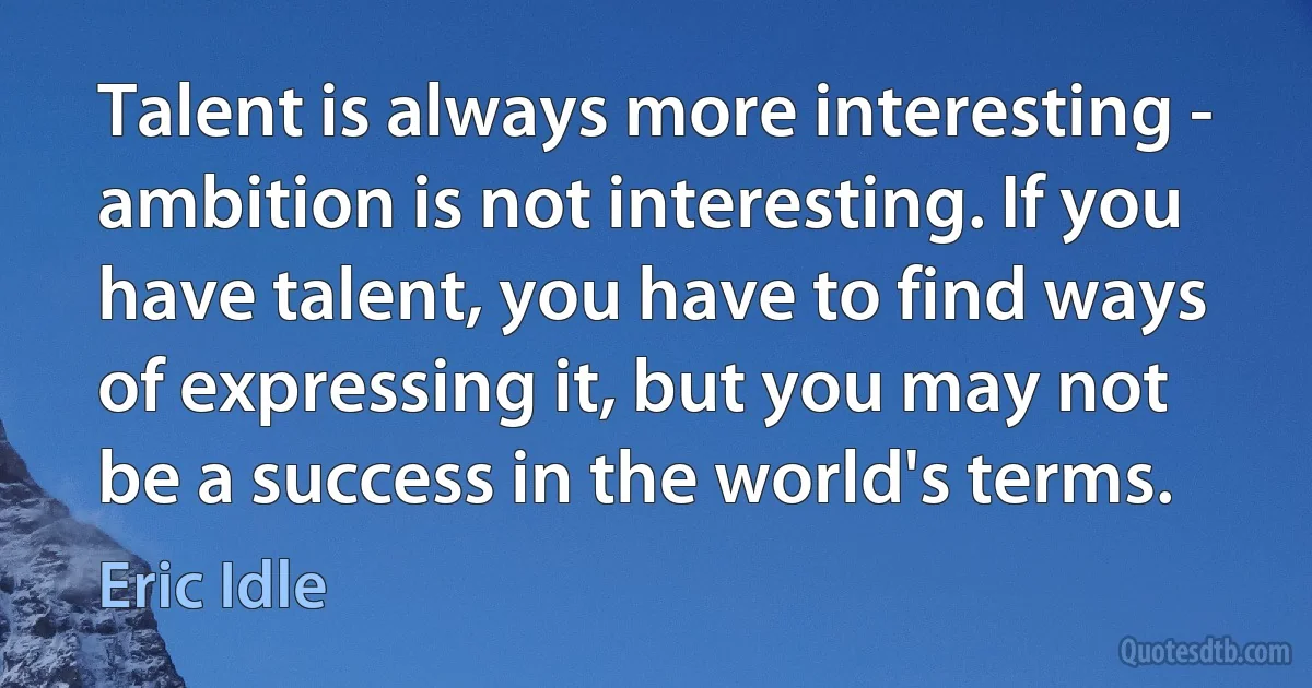 Talent is always more interesting - ambition is not interesting. If you have talent, you have to find ways of expressing it, but you may not be a success in the world's terms. (Eric Idle)