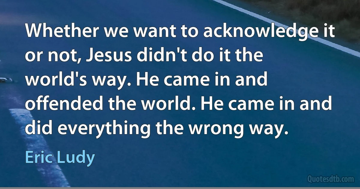 Whether we want to acknowledge it or not, Jesus didn't do it the world's way. He came in and offended the world. He came in and did everything the wrong way. (Eric Ludy)