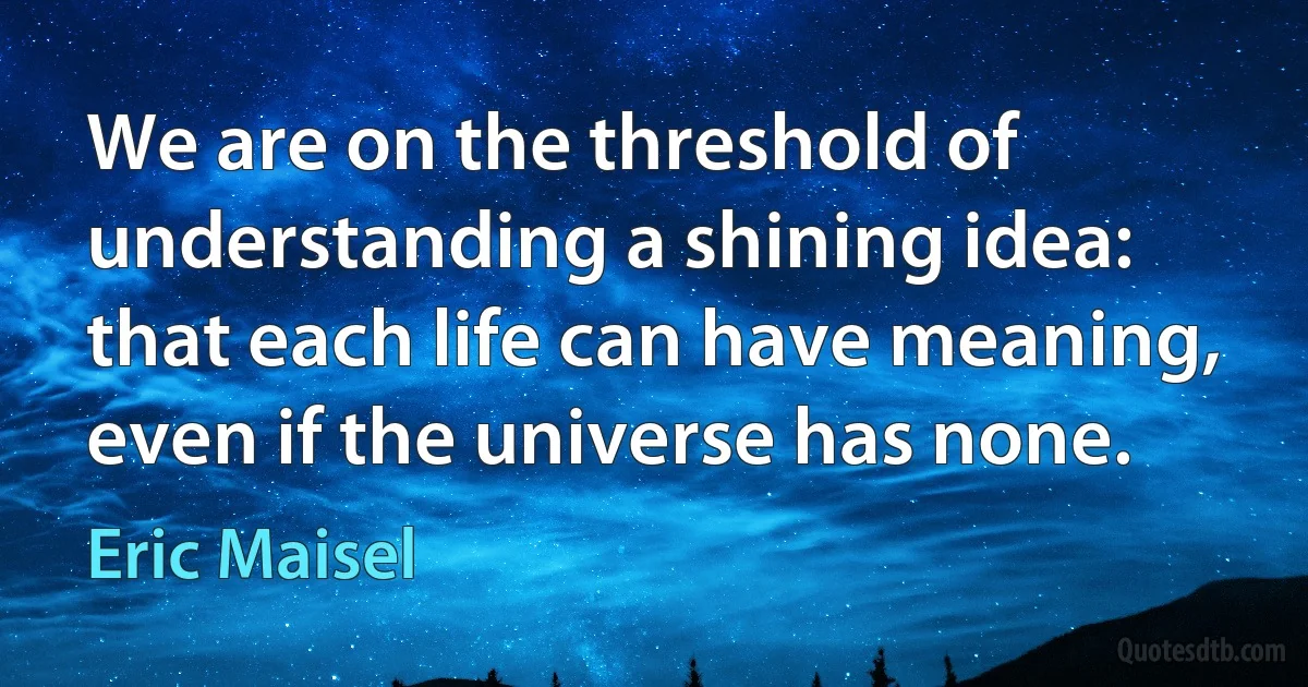 We are on the threshold of understanding a shining idea: that each life can have meaning, even if the universe has none. (Eric Maisel)