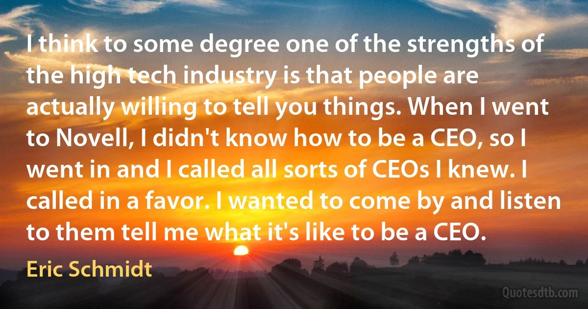 I think to some degree one of the strengths of the high tech industry is that people are actually willing to tell you things. When I went to Novell, I didn't know how to be a CEO, so I went in and I called all sorts of CEOs I knew. I called in a favor. I wanted to come by and listen to them tell me what it's like to be a CEO. (Eric Schmidt)