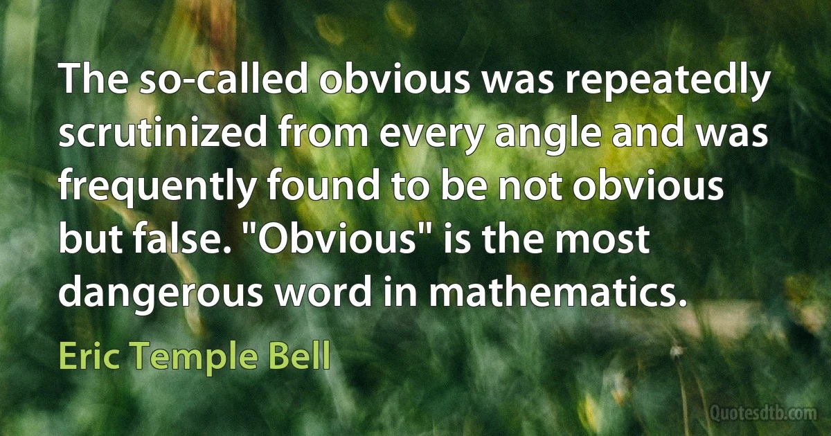 The so-called obvious was repeatedly scrutinized from every angle and was frequently found to be not obvious but false. "Obvious" is the most dangerous word in mathematics. (Eric Temple Bell)