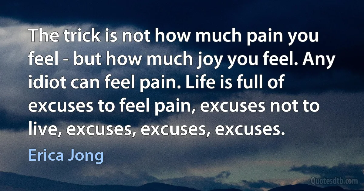 The trick is not how much pain you feel - but how much joy you feel. Any idiot can feel pain. Life is full of excuses to feel pain, excuses not to live, excuses, excuses, excuses. (Erica Jong)