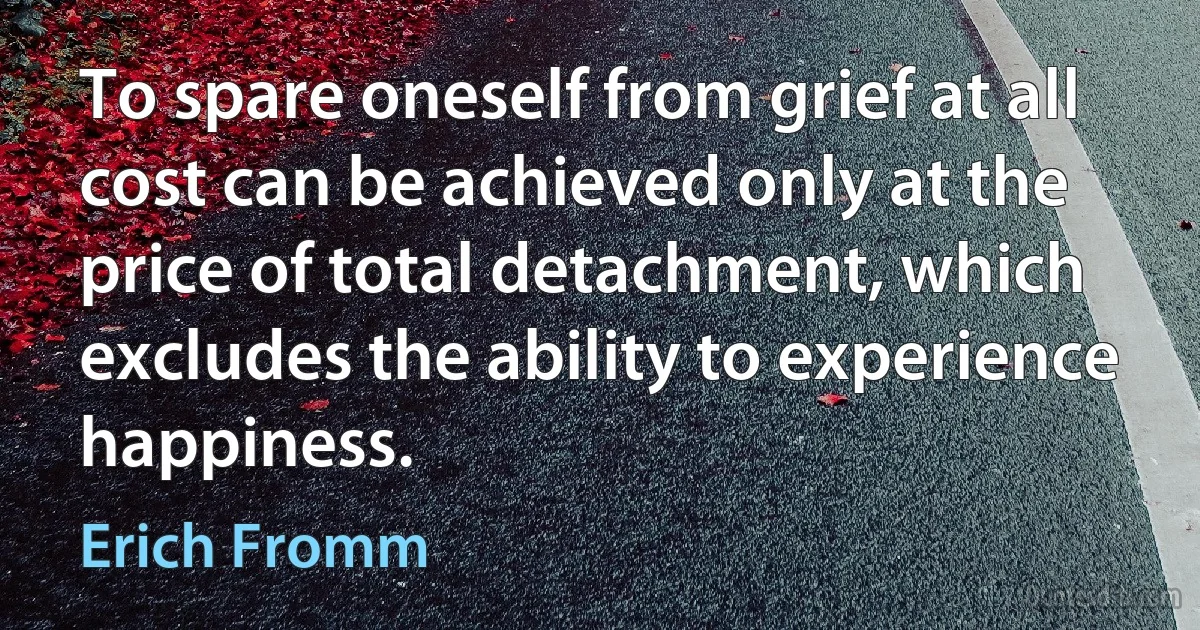 To spare oneself from grief at all cost can be achieved only at the price of total detachment, which excludes the ability to experience happiness. (Erich Fromm)