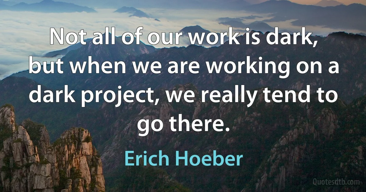 Not all of our work is dark, but when we are working on a dark project, we really tend to go there. (Erich Hoeber)