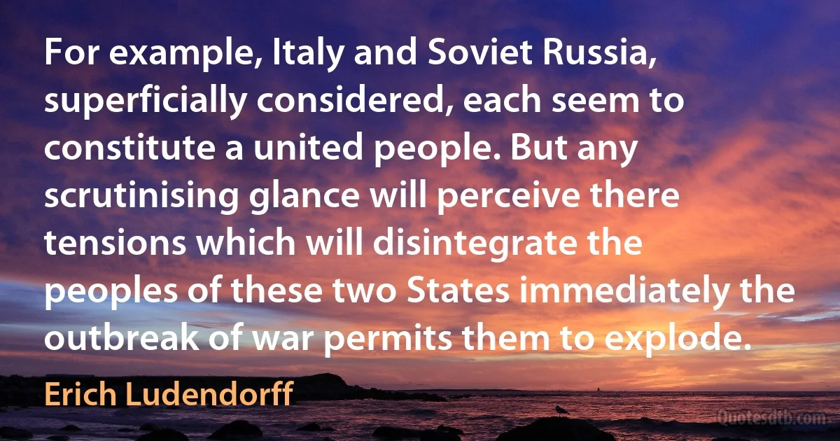 For example, Italy and Soviet Russia, superficially considered, each seem to constitute a united people. But any scrutinising glance will perceive there tensions which will disintegrate the peoples of these two States immediately the outbreak of war permits them to explode. (Erich Ludendorff)