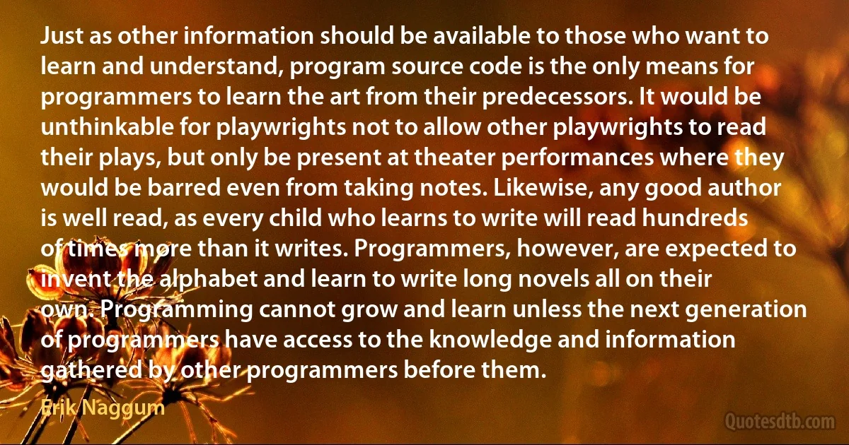 Just as other information should be available to those who want to learn and understand, program source code is the only means for programmers to learn the art from their predecessors. It would be unthinkable for playwrights not to allow other playwrights to read their plays, but only be present at theater performances where they would be barred even from taking notes. Likewise, any good author is well read, as every child who learns to write will read hundreds of times more than it writes. Programmers, however, are expected to invent the alphabet and learn to write long novels all on their own. Programming cannot grow and learn unless the next generation of programmers have access to the knowledge and information gathered by other programmers before them. (Erik Naggum)