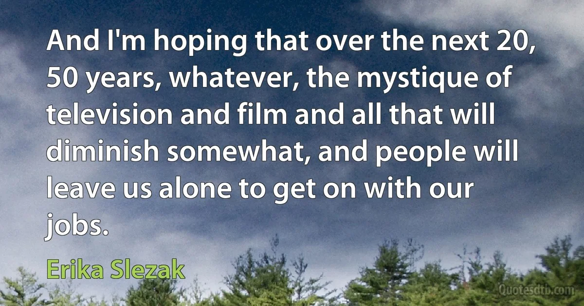 And I'm hoping that over the next 20, 50 years, whatever, the mystique of television and film and all that will diminish somewhat, and people will leave us alone to get on with our jobs. (Erika Slezak)