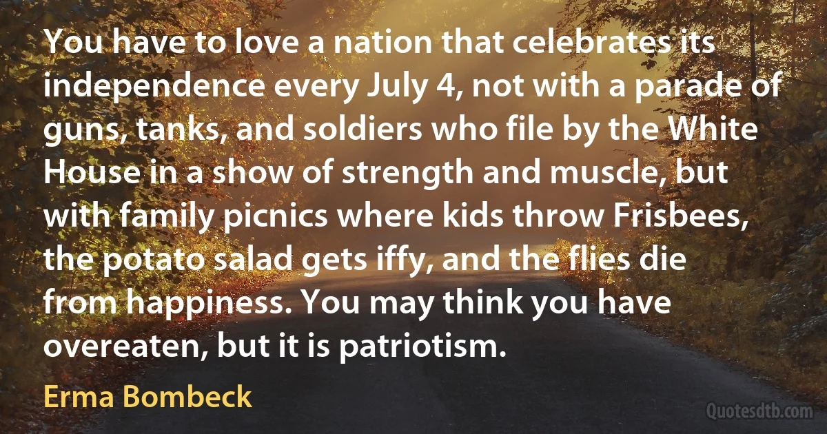 You have to love a nation that celebrates its independence every July 4, not with a parade of guns, tanks, and soldiers who file by the White House in a show of strength and muscle, but with family picnics where kids throw Frisbees, the potato salad gets iffy, and the flies die from happiness. You may think you have overeaten, but it is patriotism. (Erma Bombeck)