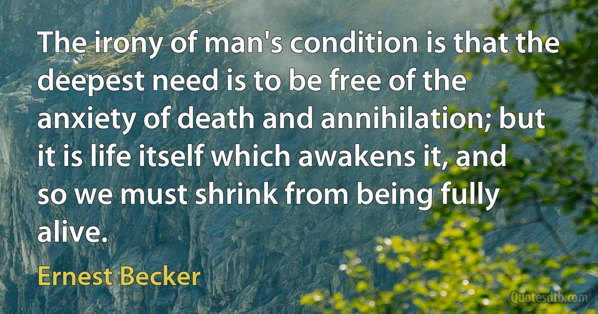 The irony of man's condition is that the deepest need is to be free of the anxiety of death and annihilation; but it is life itself which awakens it, and so we must shrink from being fully alive. (Ernest Becker)