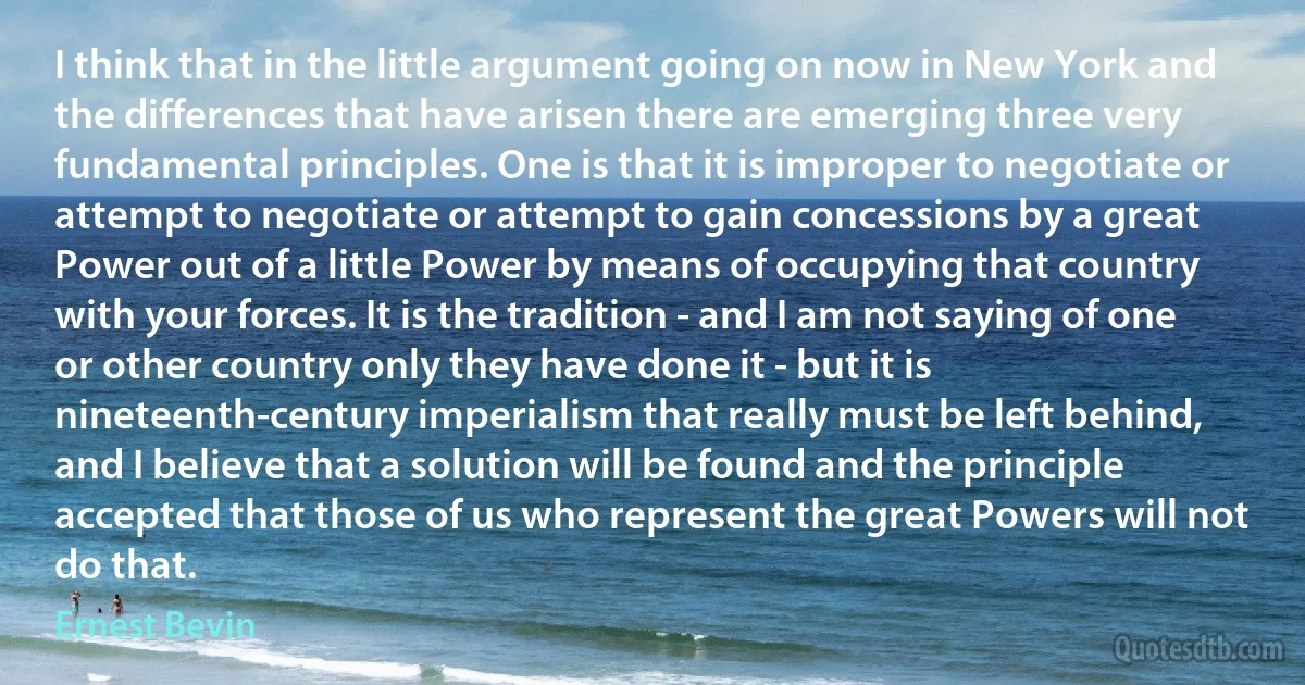 I think that in the little argument going on now in New York and the differences that have arisen there are emerging three very fundamental principles. One is that it is improper to negotiate or attempt to negotiate or attempt to gain concessions by a great Power out of a little Power by means of occupying that country with your forces. It is the tradition - and I am not saying of one or other country only they have done it - but it is nineteenth-century imperialism that really must be left behind, and I believe that a solution will be found and the principle accepted that those of us who represent the great Powers will not do that. (Ernest Bevin)