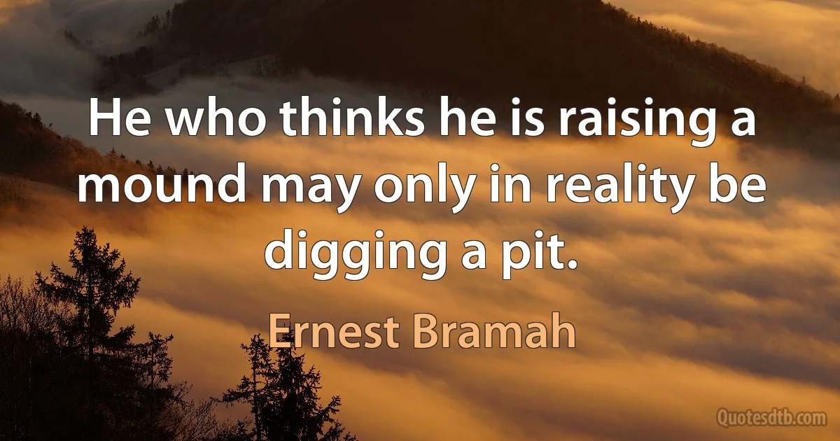 He who thinks he is raising a mound may only in reality be digging a pit. (Ernest Bramah)