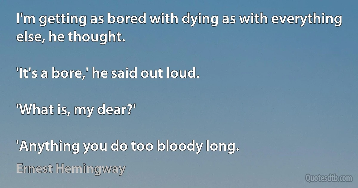 I'm getting as bored with dying as with everything else, he thought.

'It's a bore,' he said out loud.

'What is, my dear?'

'Anything you do too bloody long. (Ernest Hemingway)