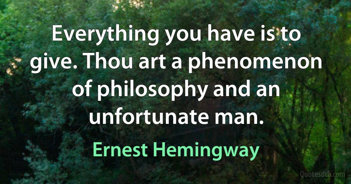 Everything you have is to give. Thou art a phenomenon of philosophy and an unfortunate man. (Ernest Hemingway)