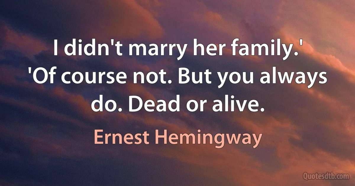 I didn't marry her family.'
'Of course not. But you always do. Dead or alive. (Ernest Hemingway)