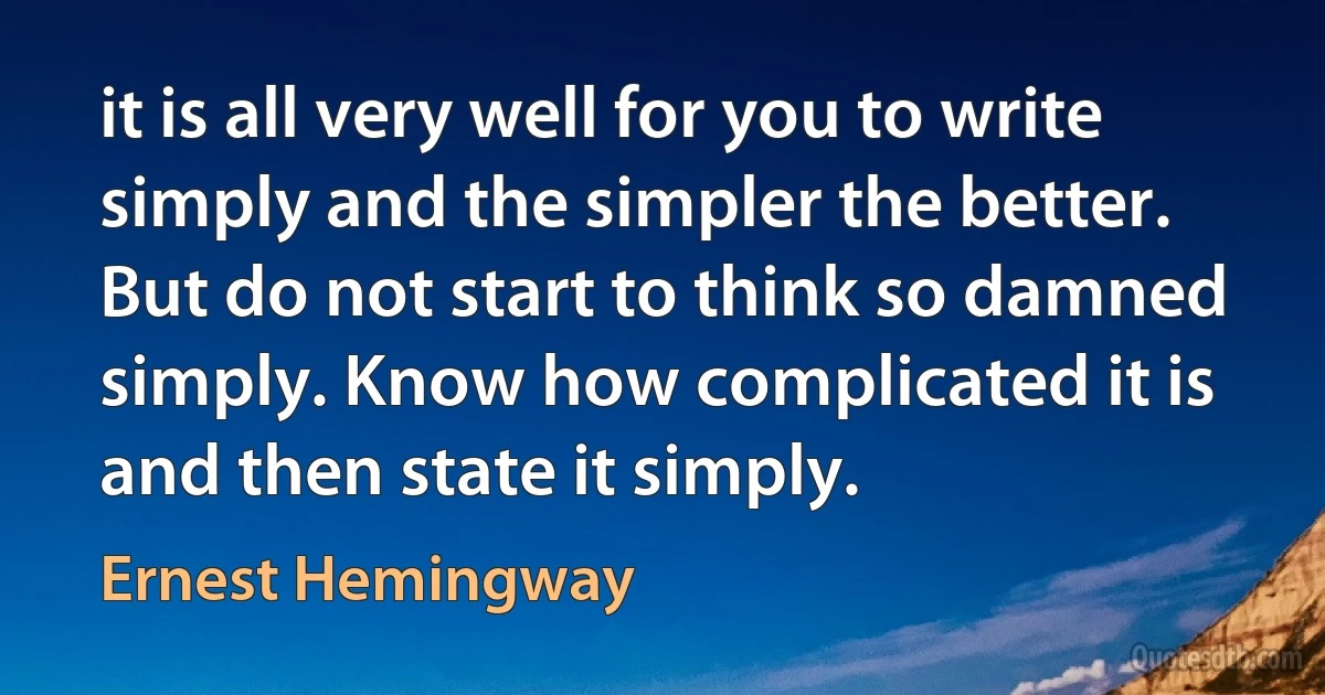 it is all very well for you to write simply and the simpler the better. But do not start to think so damned simply. Know how complicated it is and then state it simply. (Ernest Hemingway)