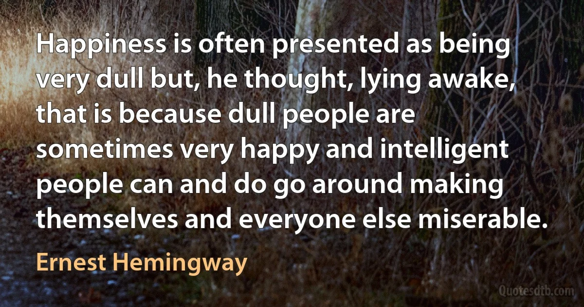 Happiness is often presented as being very dull but, he thought, lying awake, that is because dull people are sometimes very happy and intelligent people can and do go around making themselves and everyone else miserable. (Ernest Hemingway)