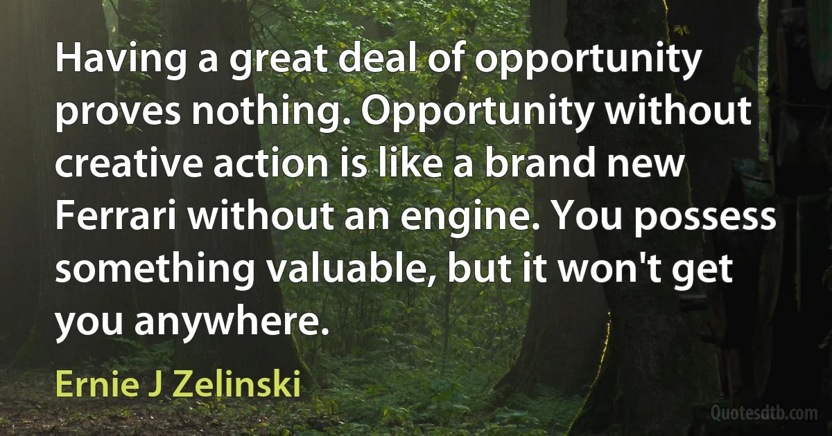 Having a great deal of opportunity proves nothing. Opportunity without creative action is like a brand new Ferrari without an engine. You possess something valuable, but it won't get you anywhere. (Ernie J Zelinski)