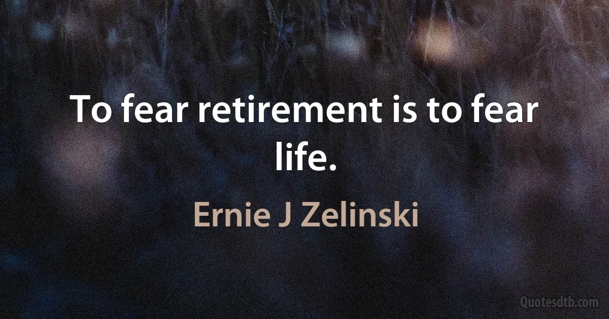 To fear retirement is to fear life. (Ernie J Zelinski)