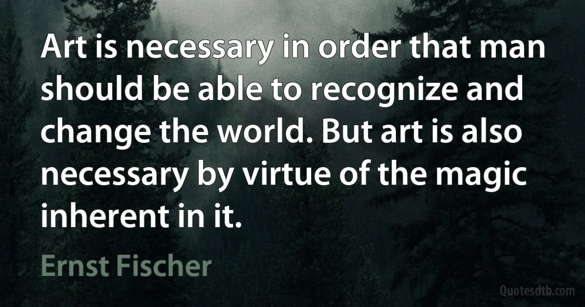 Art is necessary in order that man should be able to recognize and change the world. But art is also necessary by virtue of the magic inherent in it. (Ernst Fischer)