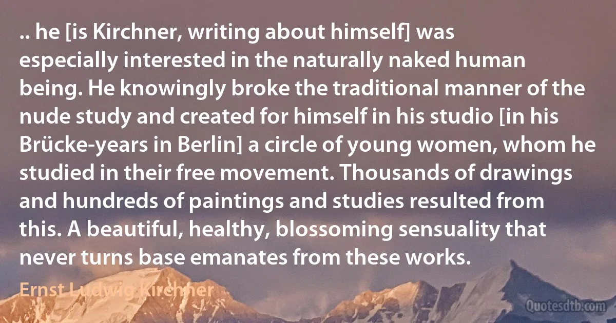 .. he [is Kirchner, writing about himself] was especially interested in the naturally naked human being. He knowingly broke the traditional manner of the nude study and created for himself in his studio [in his Brücke-years in Berlin] a circle of young women, whom he studied in their free movement. Thousands of drawings and hundreds of paintings and studies resulted from this. A beautiful, healthy, blossoming sensuality that never turns base emanates from these works. (Ernst Ludwig Kirchner)