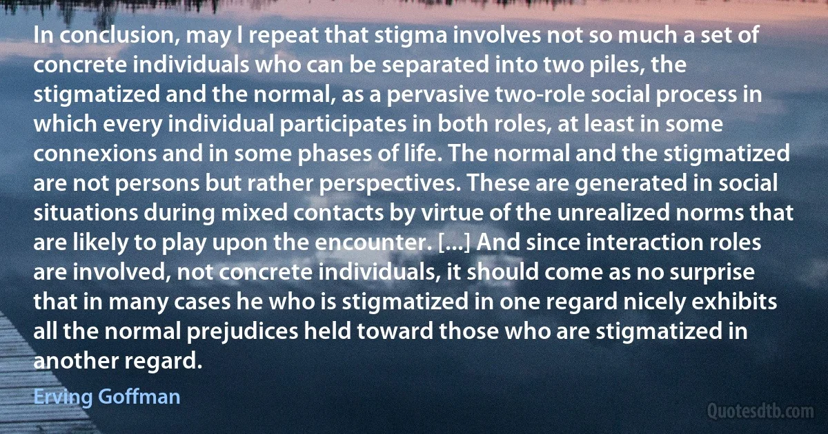 In conclusion, may I repeat that stigma involves not so much a set of concrete individuals who can be separated into two piles, the stigmatized and the normal, as a pervasive two-role social process in which every individual participates in both roles, at least in some connexions and in some phases of life. The normal and the stigmatized are not persons but rather perspectives. These are generated in social situations during mixed contacts by virtue of the unrealized norms that are likely to play upon the encounter. [...] And since interaction roles are involved, not concrete individuals, it should come as no surprise that in many cases he who is stigmatized in one regard nicely exhibits all the normal prejudices held toward those who are stigmatized in another regard. (Erving Goffman)