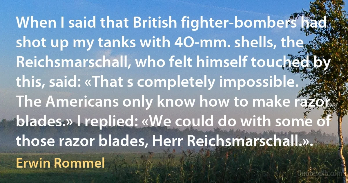 When I said that British fighter-bombers had shot up my tanks with 4O-mm. shells, the Reichsmarschall, who felt himself touched by this, said: «That s completely impossible. The Americans only know how to make razor blades.» I replied: «We could do with some of those razor blades, Herr Reichsmarschall.». (Erwin Rommel)