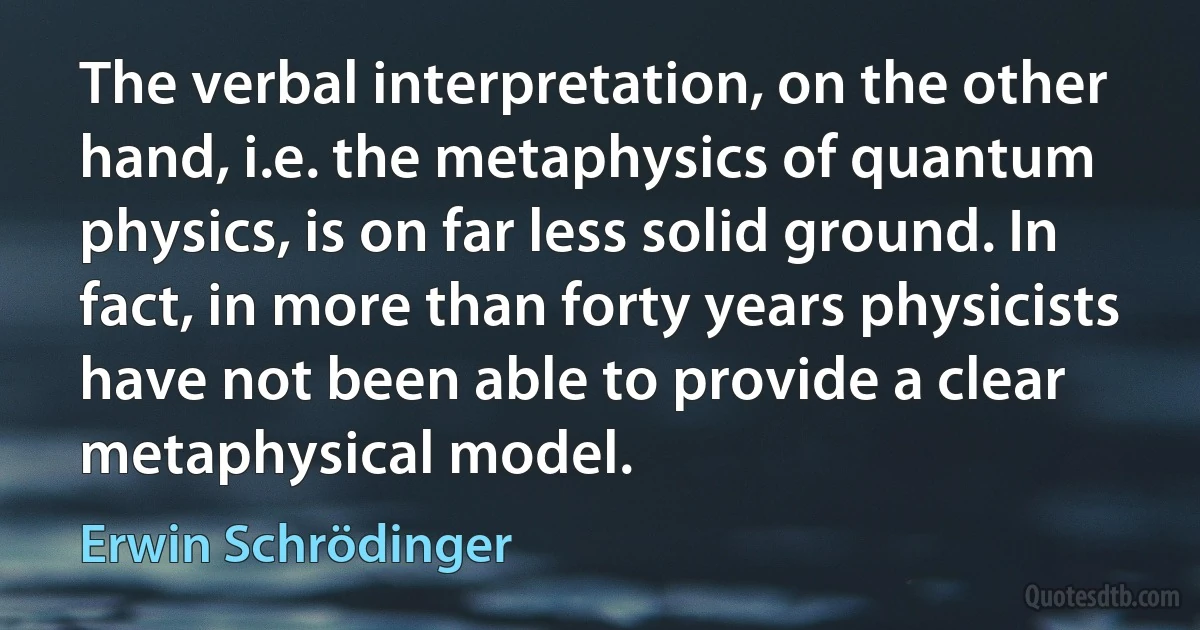 The verbal interpretation, on the other hand, i.e. the metaphysics of quantum physics, is on far less solid ground. In fact, in more than forty years physicists have not been able to provide a clear metaphysical model. (Erwin Schrödinger)