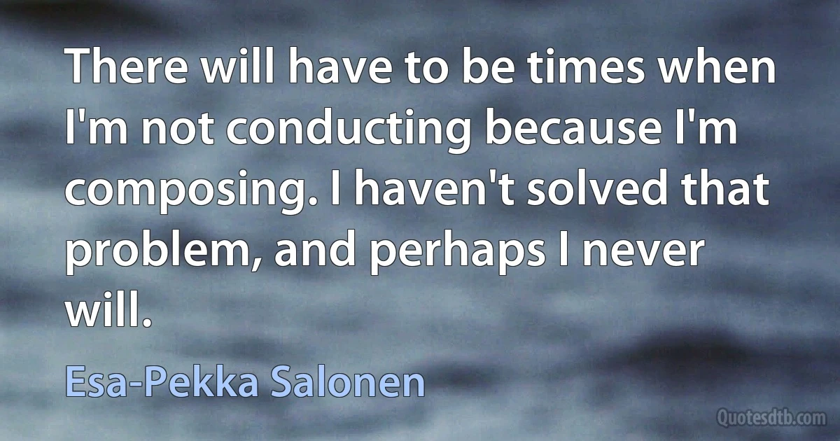 There will have to be times when I'm not conducting because I'm composing. I haven't solved that problem, and perhaps I never will. (Esa-Pekka Salonen)