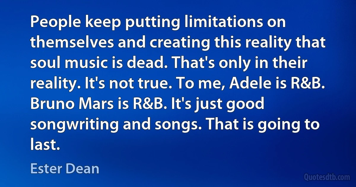 People keep putting limitations on themselves and creating this reality that soul music is dead. That's only in their reality. It's not true. To me, Adele is R&B. Bruno Mars is R&B. It's just good songwriting and songs. That is going to last. (Ester Dean)