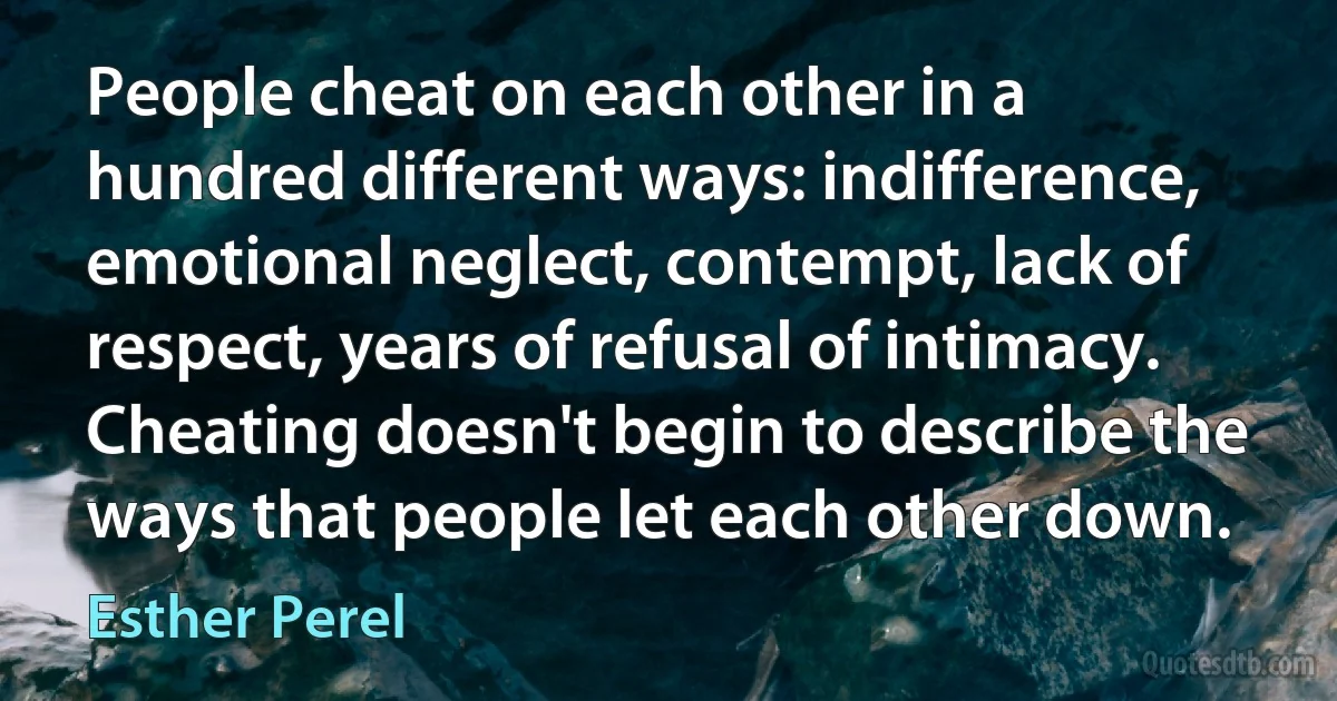 People cheat on each other in a hundred different ways: indifference, emotional neglect, contempt, lack of respect, years of refusal of intimacy. Cheating doesn't begin to describe the ways that people let each other down. (Esther Perel)