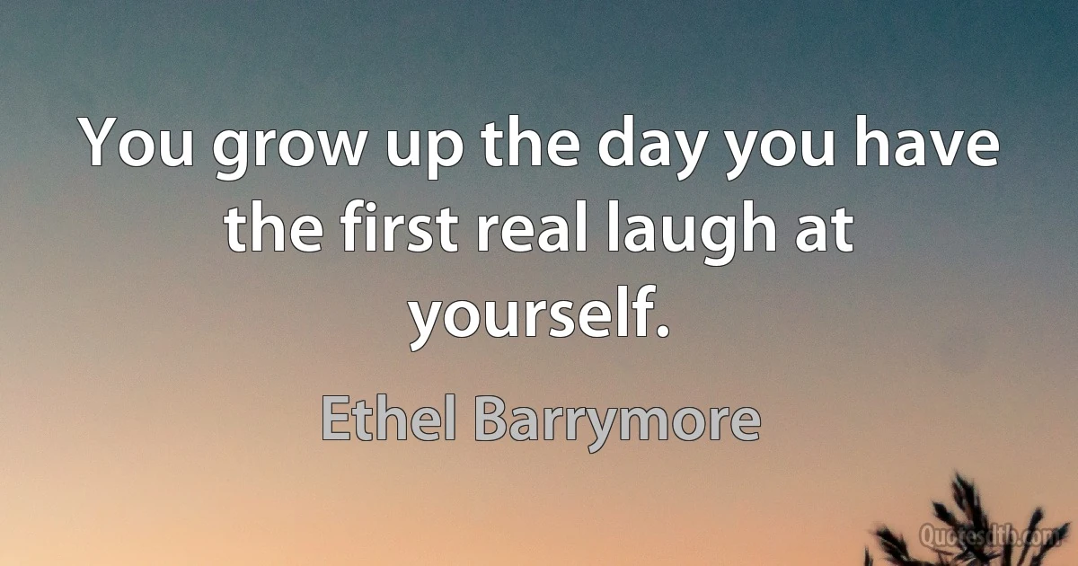 You grow up the day you have the first real laugh at yourself. (Ethel Barrymore)