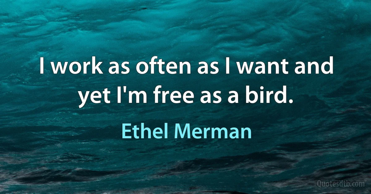 I work as often as I want and yet I'm free as a bird. (Ethel Merman)