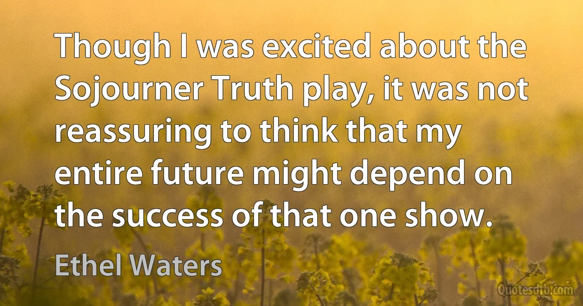 Though I was excited about the Sojourner Truth play, it was not reassuring to think that my entire future might depend on the success of that one show. (Ethel Waters)