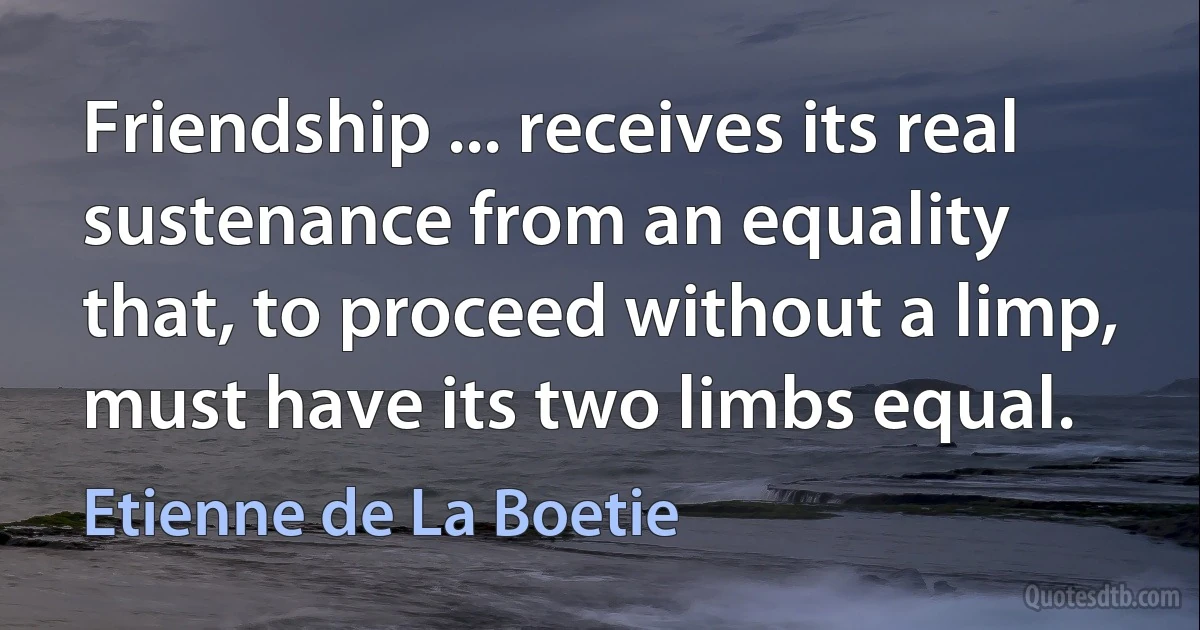 Friendship ... receives its real sustenance from an equality that, to proceed without a limp, must have its two limbs equal. (Etienne de La Boetie)