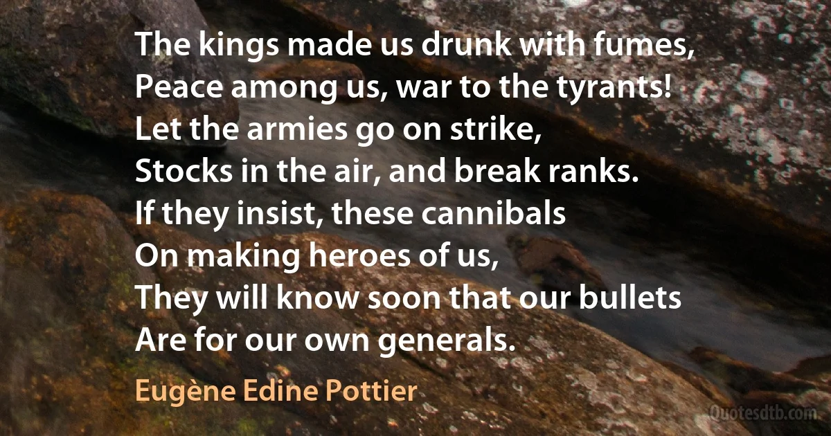 The kings made us drunk with fumes,
Peace among us, war to the tyrants!
Let the armies go on strike,
Stocks in the air, and break ranks.
If they insist, these cannibals
On making heroes of us,
They will know soon that our bullets
Are for our own generals. (Eugène Edine Pottier)